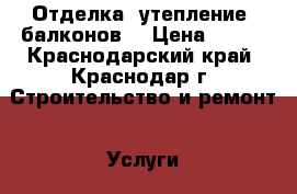 Отделка, утепление, балконов, › Цена ­ 350 - Краснодарский край, Краснодар г. Строительство и ремонт » Услуги   . Краснодарский край,Краснодар г.